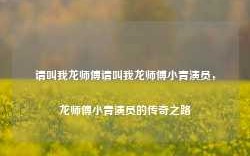 请叫我龙师傅请叫我龙师傅小青演员，龙师傅小青演员的传奇之路