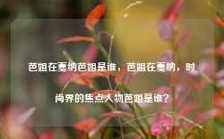 芭姐在戛纳芭姐是谁，芭姐在戛纳，时尚界的焦点人物芭姐是谁？