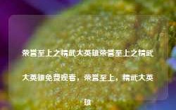 荣誉至上之精武大英雄荣誉至上之精武大英雄免费观看，荣誉至上，精武大英雄