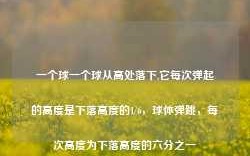 一个球一个球从高处落下,它每次弹起的高度是下落高度的1/6，球体弹跳，每次高度为下落高度的六分之一