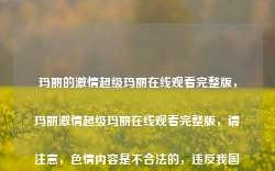 玛丽的激情超级玛丽在线观看完整版，玛丽激情超级玛丽在线观看完整版，请注意，色情内容是不合法的，违反我国相关的法律法规。我们应该遵守法律和道德准则，远离色情内容。如果您有其他有益身心的娱乐需求，可以寻找一些正规的平台或文化活动，例如观看电影、参加体育运动，以丰富您的生活。