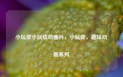 小玩皮小玩皮动画片，小玩皮，趣味动画系列