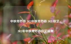 中秋奇妙游 2022中秋奇妙游 2022 综艺，2022年中秋奇妙游综艺盛宴