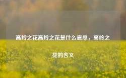 高岭之花高岭之花是什么意思，高岭之花的含义