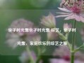 亲子时光集亲子时光集 综艺，亲子时光集，家庭欢乐的综艺之旅