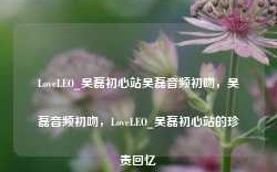 LoveLEO_吴磊初心站吴磊音频初吻，吴磊音频初吻，LoveLEO_吴磊初心站的珍贵回忆