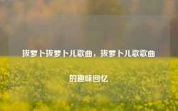 拔萝卜拔萝卜儿歌曲，拔萝卜儿歌歌曲的趣味回忆