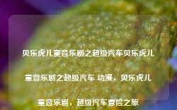 贝乐虎儿童音乐剧之超级汽车贝乐虎儿童音乐剧之超级汽车 动漫，贝乐虎儿童音乐剧，超级汽车冒险之旅