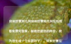 良辰好景知几何良辰好景知几何在线观看免费完整版，根据您提供的内容，我为您生成一个标题如下，，良辰好景在线观看，免费完整版，请注意，提供在线观看免费完整版的内容可能涉及版权问题，请确保您的观看行为合法合规。