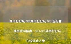 湖南好好玩 2015湖南好好玩 2013 在线看，湖南旅游盛宴，2013-2015湖南好好玩在线体验之旅