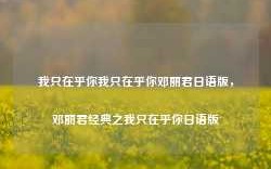 我只在乎你我只在乎你邓丽君日语版，邓丽君经典之我只在乎你日语版