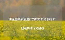 央企围绕新质生产力发力布局 多个产业链共链行动启动