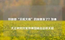 特朗普“关税大棒”的报复来了？加拿大正研究对某些美国商品征收关税