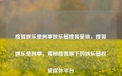 搜狐娱乐星同事娱乐圈搜狐是谁，搜狐娱乐星同事，揭秘搜狐旗下的娱乐圈权威媒体平台