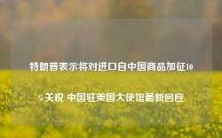 特朗普表示将对进口自中国商品加征10%关税 中国驻美国大使馆最新回应