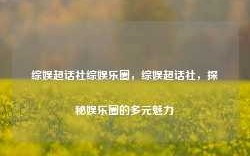 综娱超话社综娱乐圈，综娱超话社，探秘娱乐圈的多元魅力