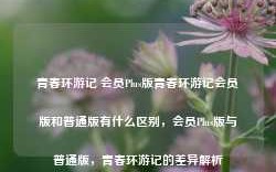 青春环游记 会员Plus版青春环游记会员版和普通版有什么区别，会员Plus版与普通版，青春环游记的差异解析