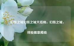 幻族之城幻族之城大结局，幻族之城，终极篇章揭晓