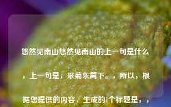 悠然见南山悠然见南山的上一句是什么，上一句是，采菊东篱下。，所以，根据您提供的内容，生成的1个标题是，，采菊东篱下，悠然见南山。