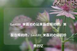 LoveLEO_吴磊初心站吴磊音频初吻，吴磊音频初吻，LoveLEO_吴磊初心站的珍贵回忆-第1张图片-地坪门户网