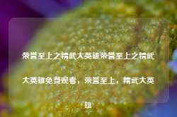 荣誉至上之精武大英雄荣誉至上之精武大英雄免费观看，荣誉至上，精武大英雄-第1张图片-地坪门户网