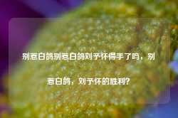 别惹白鸽别惹白鸽刘予怀得手了吗，别惹白鸽，刘予怀的胜利？-第1张图片-地坪门户网