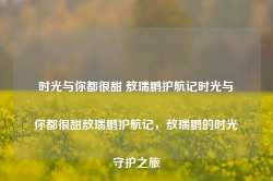 时光与你都很甜 敖瑞鹏护航记时光与你都很甜敖瑞鹏护航记，敖瑞鹏的时光守护之旅-第1张图片-地坪门户网