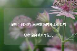 深圳：到2027年底深圳境内外上市公司总市值突破15万亿元-第1张图片-地坪门户网