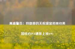 高盛警告：特朗普的关税提案将推动美国核心PCE通胀上涨0.9%-第1张图片-地坪门户网